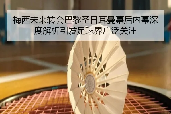梅西未来转会巴黎圣日耳曼幕后内幕深度解析引发足球界广泛关注