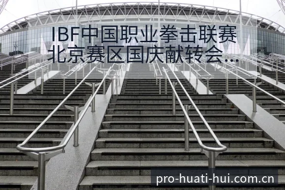 IBF中国职业拳击联赛北京赛区国庆献转会进展与阵容影响技 - 华体会