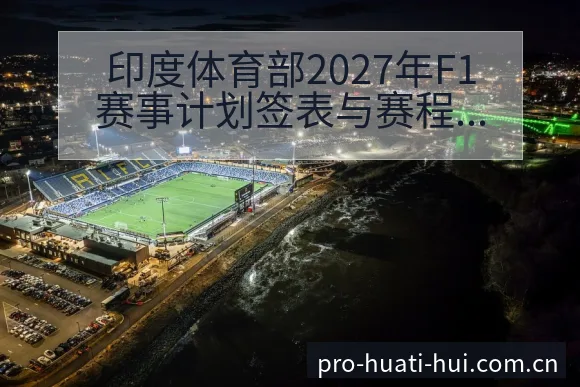印度体育部2027年F1赛事计划签表与赛程节点前瞻分析 - 华体会